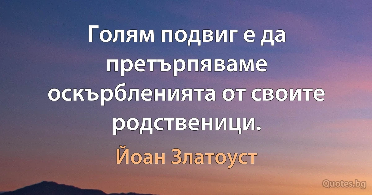 Голям подвиг е да претърпяваме оскърбленията от своите родственици. (Йоан Златоуст)