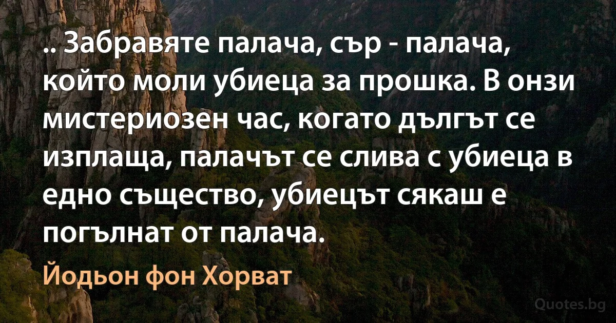 .. Забравяте палача, сър - палача, който моли убиеца за прошка. В онзи мистериозен час, когато дългът се изплаща, палачът се слива с убиеца в едно същество, убиецът сякаш е погълнат от палача. (Йодьон фон Хорват)