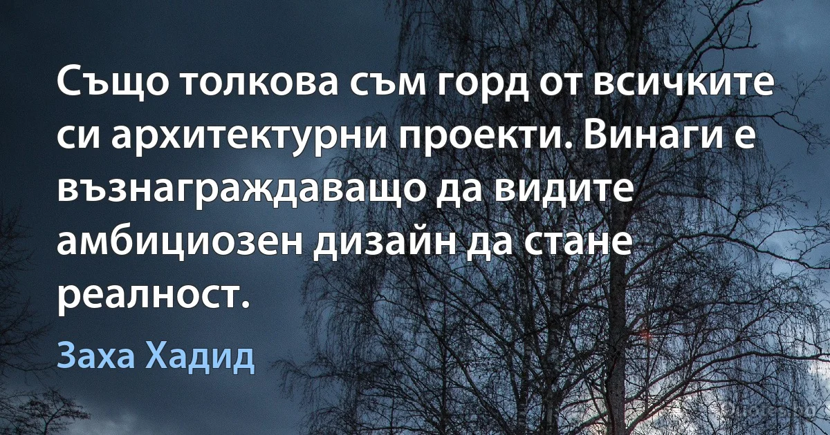 Също толкова съм горд от всичките си архитектурни проекти. Винаги е възнаграждаващо да видите амбициозен дизайн да стане реалност. (Заха Хадид)