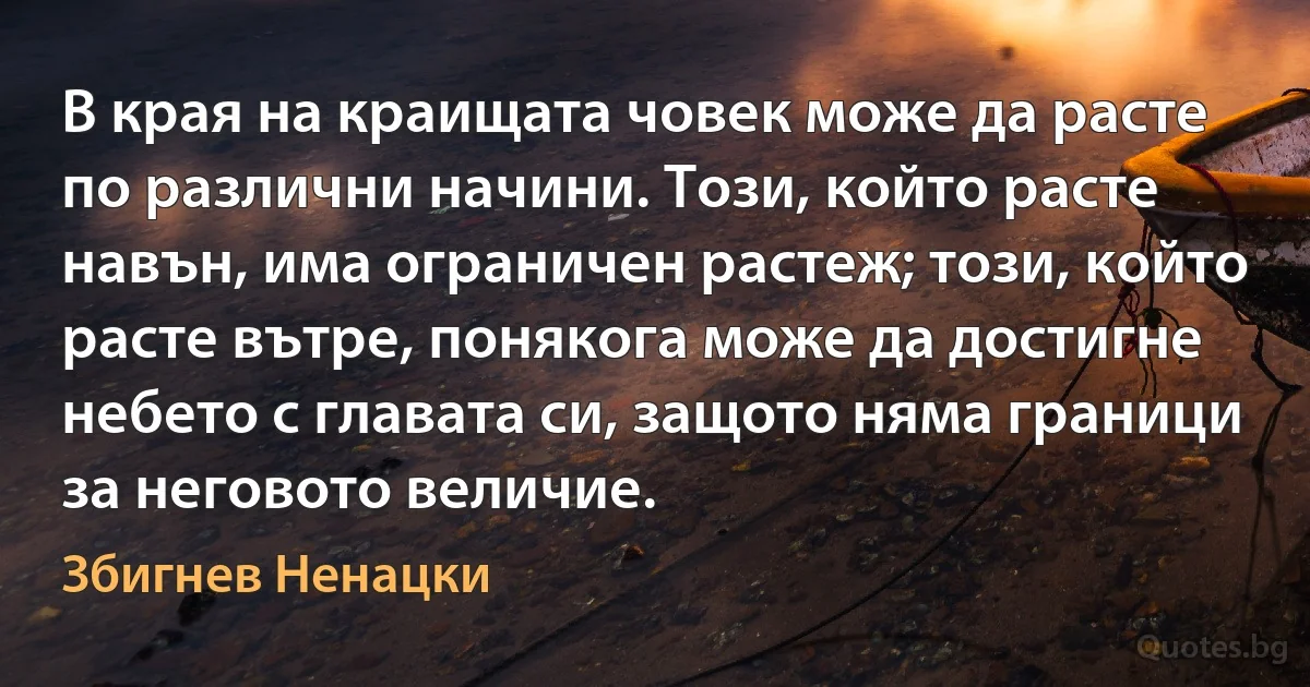 В края на краищата човек може да расте по различни начини. Този, който расте навън, има ограничен растеж; този, който расте вътре, понякога може да достигне небето с главата си, защото няма граници за неговото величие. (Збигнев Ненацки)