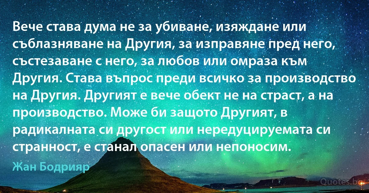 Вече става дума не за убиване, изяждане или съблазняване на Другия, за изправяне пред него, състезаване с него, за любов или омраза към Другия. Става въпрос преди всичко за производство на Другия. Другият е вече обект не на страст, а на производство. Може би защото Другият, в радикалната си другост или нередуцируемата си странност, е станал опасен или непоносим. (Жан Бодрияр)