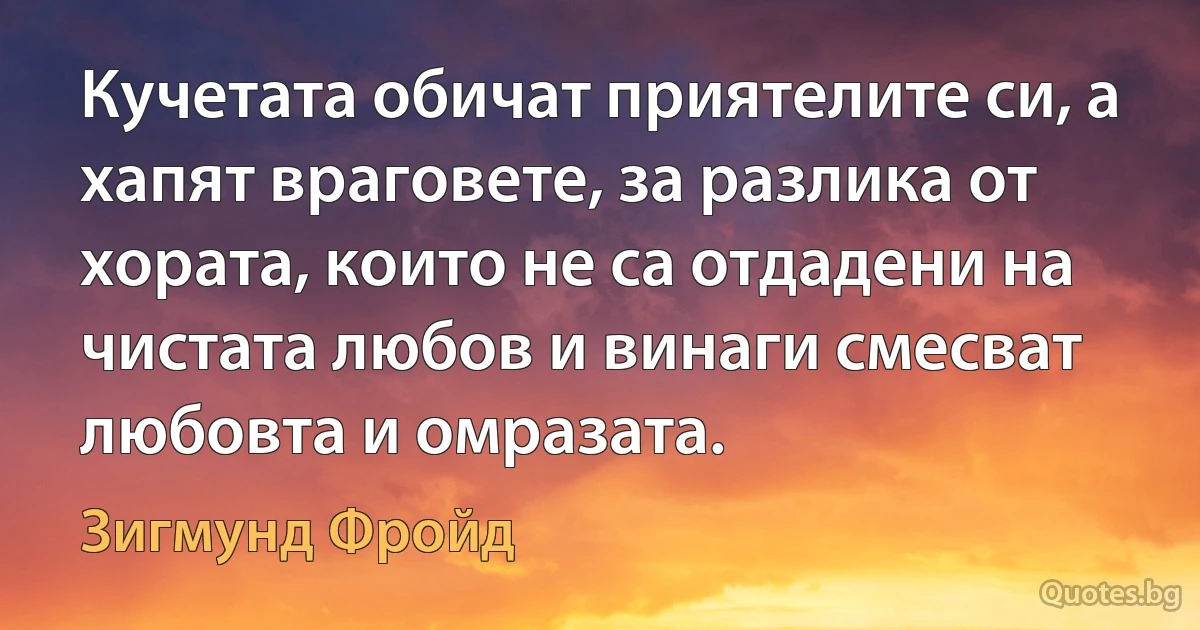 Кучетата обичат приятелите си, а хапят враговете, за разлика от хората, които не са отдадени на чистата любов и винаги смесват любовта и омразата. (Зигмунд Фройд)