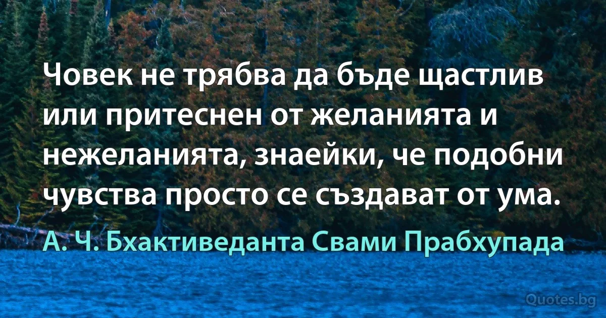 Човек не трябва да бъде щастлив или притеснен от желанията и нежеланията, знаейки, че подобни чувства просто се създават от ума. (А. Ч. Бхактиведанта Свами Прабхупада)