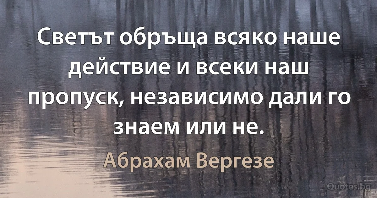 Светът обръща всяко наше действие и всеки наш пропуск, независимо дали го знаем или не. (Абрахам Вергезе)