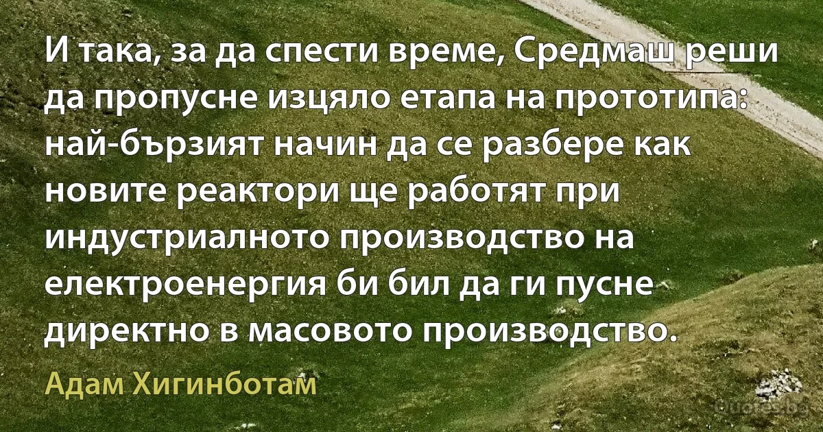 И така, за да спести време, Средмаш реши да пропусне изцяло етапа на прототипа: най-бързият начин да се разбере как новите реактори ще работят при индустриалното производство на електроенергия би бил да ги пусне директно в масовото производство. (Адам Хигинботам)