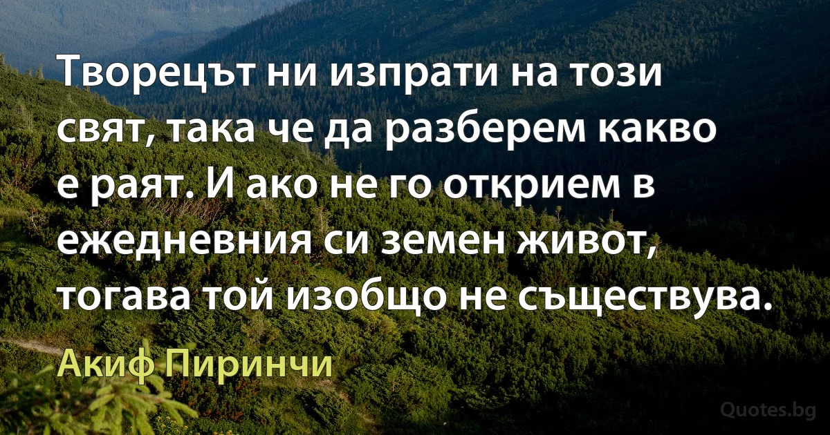 Творецът ни изпрати на този свят, така че да разберем какво е раят. И ако не го открием в ежедневния си земен живот, тогава той изобщо не съществува. (Акиф Пиринчи)