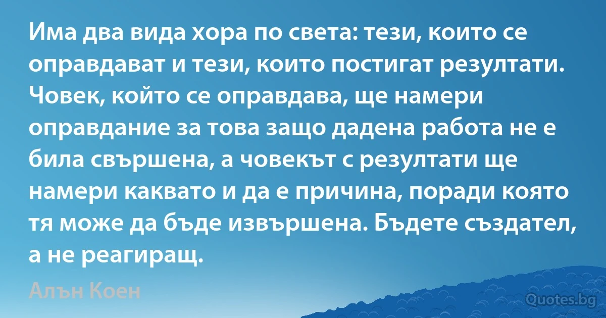 Има два вида хора по света: тези, които се оправдават и тези, които постигат резултати. Човек, който се оправдава, ще намери оправдание за това защо дадена работа не е била свършена, а човекът с резултати ще намери каквато и да е причина, поради която тя може да бъде извършена. Бъдете създател, а не реагиращ. (Алън Коен)