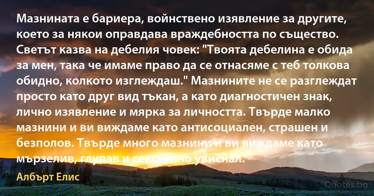 Мазнината е бариера, войнствено изявление за другите, което за някои оправдава враждебността по същество. Светът казва на дебелия човек: "Твоята дебелина е обида за мен, така че имаме право да се отнасяме с теб толкова обидно, колкото изглеждаш." Мазнините не се разглеждат просто като друг вид тъкан, а като диагностичен знак, лично изявление и мярка за личността. Твърде малко мазнини и ви виждаме като антисоциален, страшен и безполов. Твърде много мазнини и ви виждаме като мързелив, глупав и сексуално увиснал. (Албърт Елис)