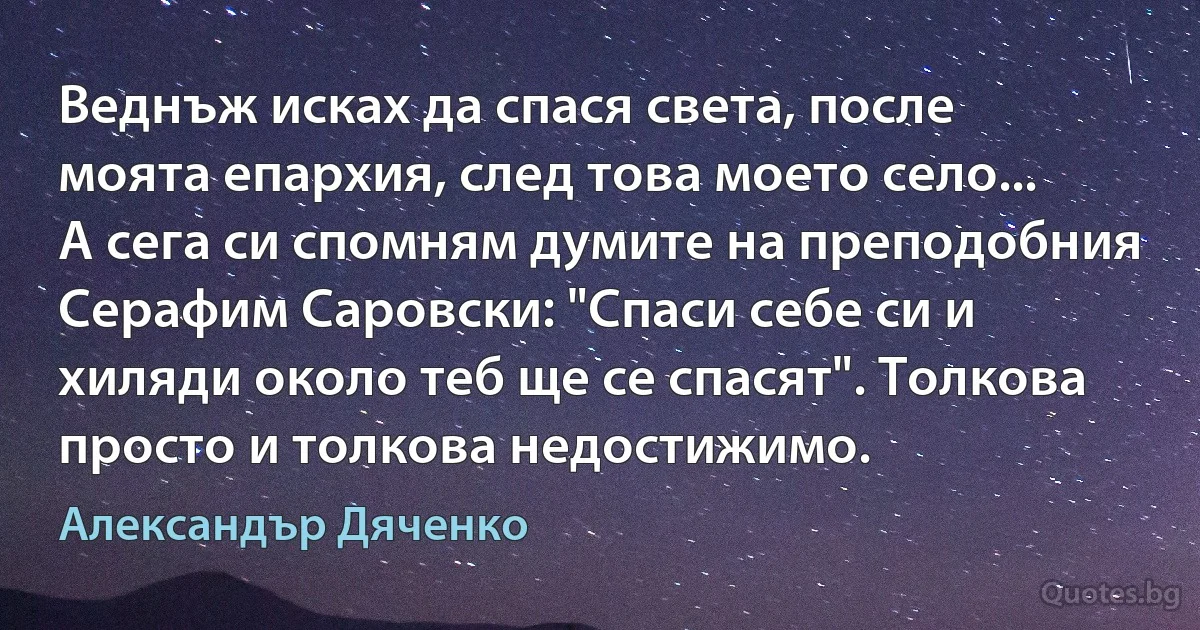 Веднъж исках да спася света, после моята епархия, след това моето село... А сега си спомням думите на преподобния Серафим Саровски: "Спаси себе си и хиляди около теб ще се спасят". Толкова просто и толкова недостижимо. (Александър Дяченко)