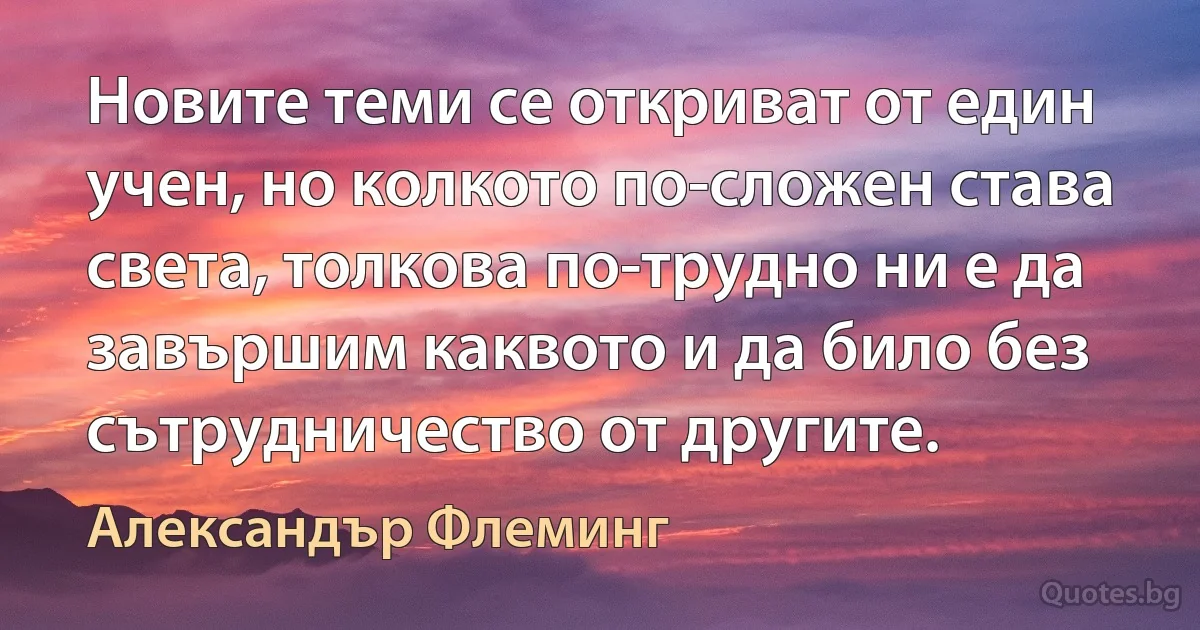 Новите теми се откриват от един учен, но колкото по-сложен става света, толкова по-трудно ни е да завършим каквото и да било без сътрудничество от другите. (Александър Флеминг)