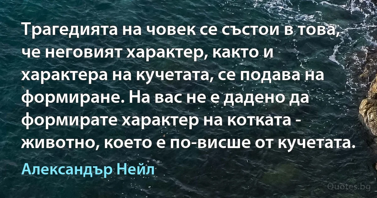 Трагедията на човек се състои в това, че неговият характер, както и характера на кучетата, се подава на формиране. На вас не е дадено да формирате характер на котката - животно, което е по-висше от кучетата. (Александър Нейл)