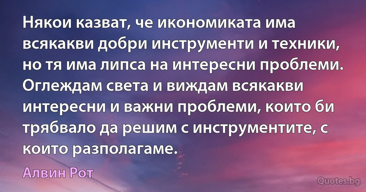 Някои казват, че икономиката има всякакви добри инструменти и техники, но тя има липса на интересни проблеми. Оглеждам света и виждам всякакви интересни и важни проблеми, които би трябвало да решим с инструментите, с които разполагаме. (Алвин Рот)