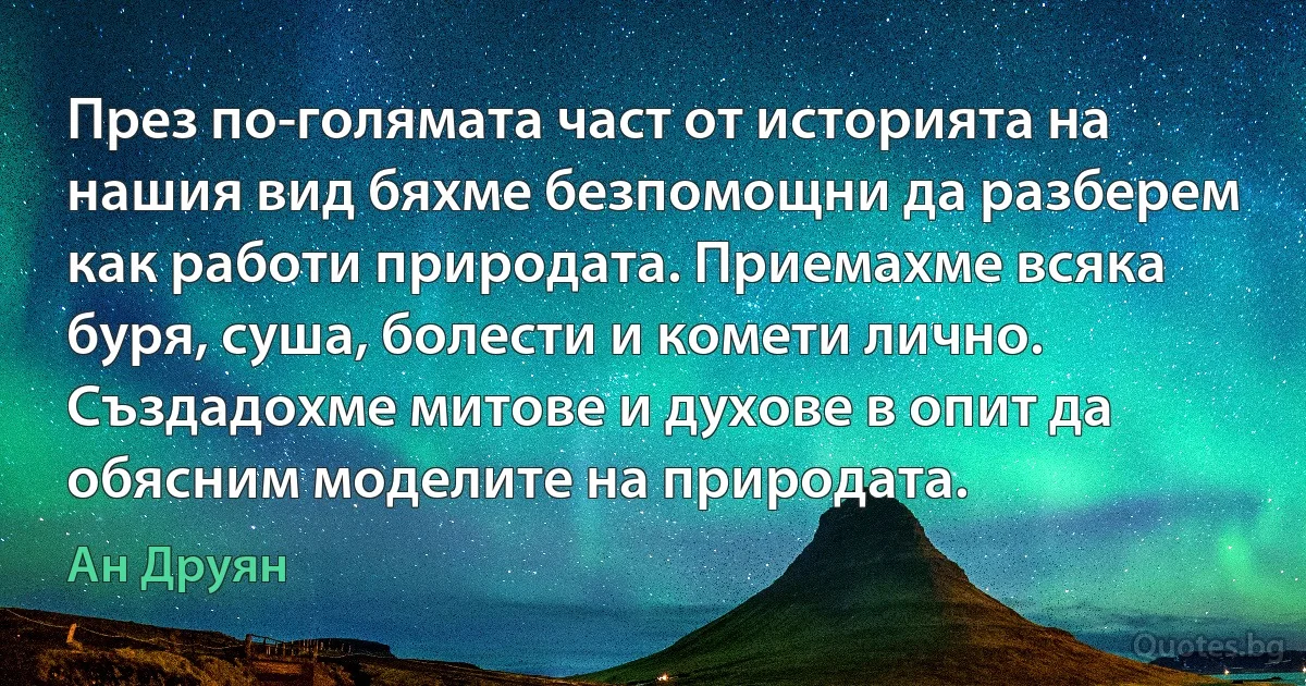 През по-голямата част от историята на нашия вид бяхме безпомощни да разберем как работи природата. Приемахме всяка буря, суша, болести и комети лично. Създадохме митове и духове в опит да обясним моделите на природата. (Ан Друян)