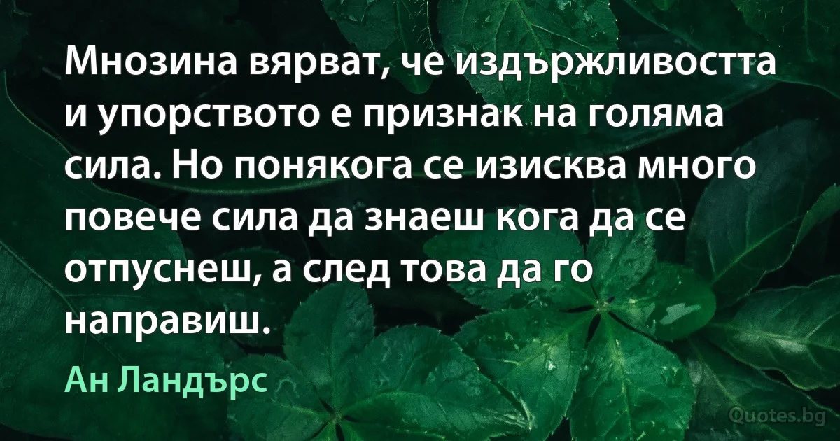 Мнозина вярват, че издържливостта и упорството е признак на голяма сила. Но понякога се изисква много повече сила да знаеш кога да се отпуснеш, а след това да го направиш. (Ан Ландърс)