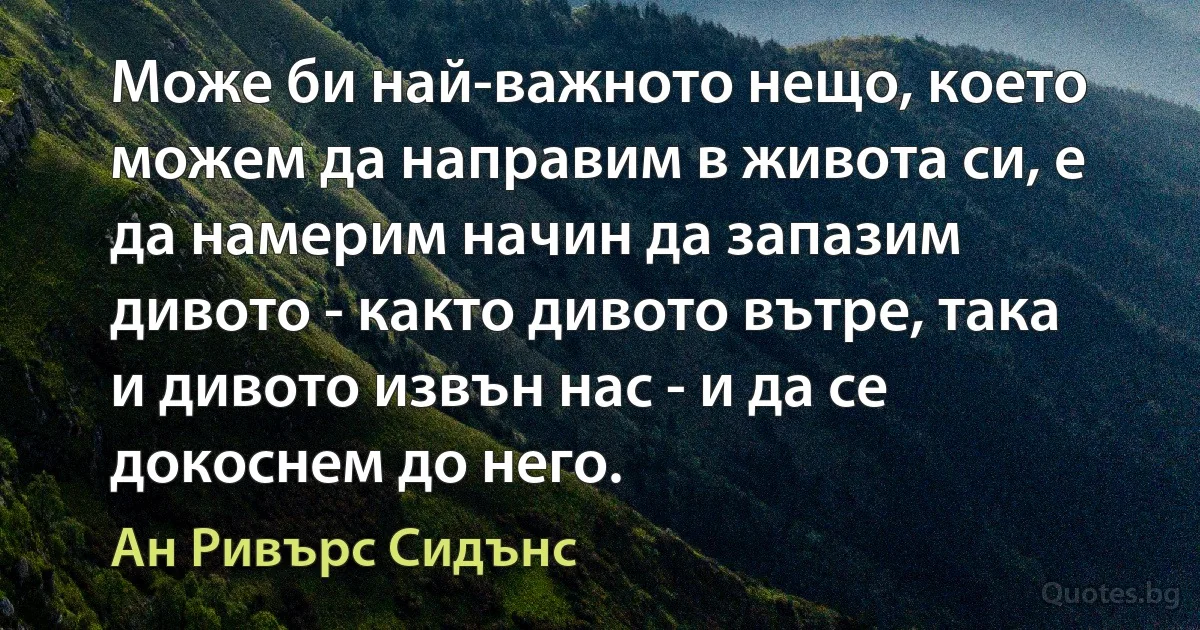 Може би най-важното нещо, което можем да направим в живота си, е да намерим начин да запазим дивото - както дивото вътре, така и дивото извън нас - и да се докоснем до него. (Ан Ривърс Сидънс)