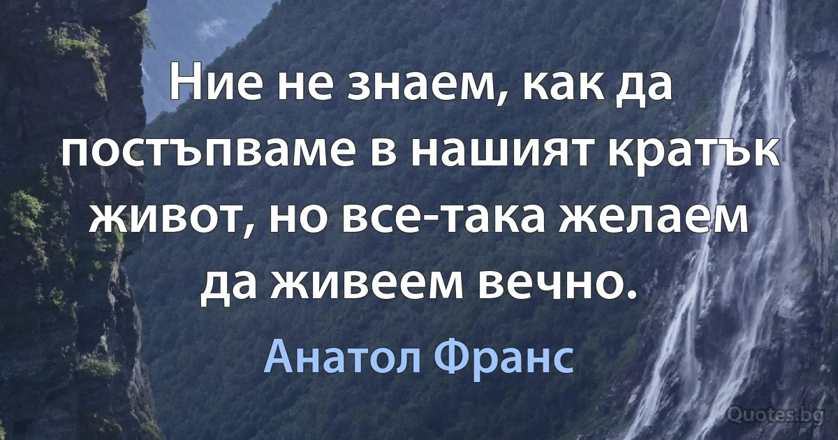 Ние не знаем, как да постъпваме в нашият кратък живот, но все-така желаем да живеем вечно. (Анатол Франс)