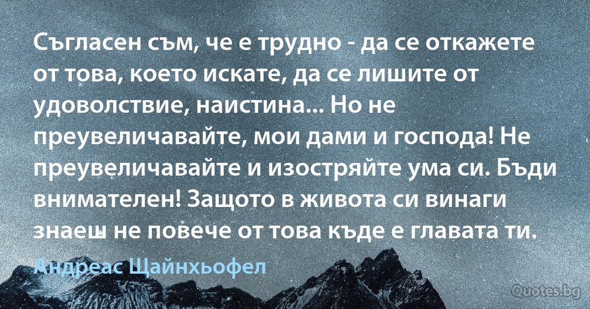 Съгласен съм, че е трудно - да се откажете от това, което искате, да се лишите от удоволствие, наистина... Но не преувеличавайте, мои дами и господа! Не преувеличавайте и изостряйте ума си. Бъди внимателен! Защото в живота си винаги знаеш не повече от това къде е главата ти. (Андреас Щайнхьофел)