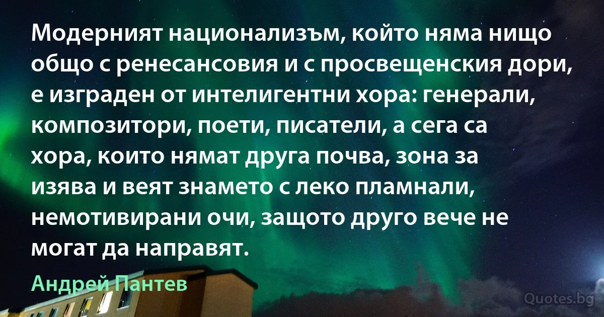 Модерният национализъм, който няма нищо общо с ренесансовия и с просвещенския дори, е изграден от интелигентни хора: генерали, композитори, поети, писатели, а сега са хора, които нямат друга почва, зона за изява и веят знамето с леко пламнали, немотивирани очи, защото друго вече не могат да направят. (Андрей Пантев)