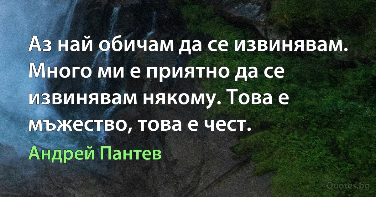 Аз най обичам да се извинявам. Много ми е приятно да се извинявам някому. Това е мъжество, това е чест. (Андрей Пантев)