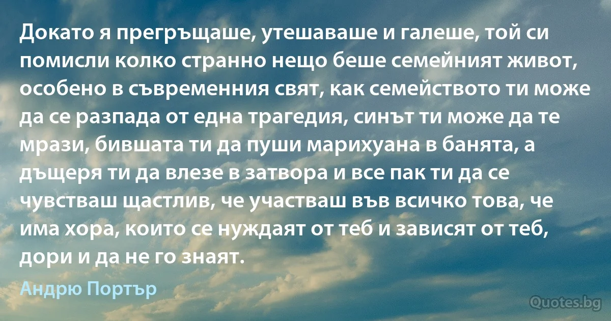 Докато я прегръщаше, утешаваше и галеше, той си помисли колко странно нещо беше семейният живот, особено в съвременния свят, как семейството ти може да се разпада от една трагедия, синът ти може да те мрази, бившата ти да пуши марихуана в банята, а дъщеря ти да влезе в затвора и все пак ти да се чувстваш щастлив, че участваш във всичко това, че има хора, които се нуждаят от теб и зависят от теб, дори и да не го знаят. (Андрю Портър)