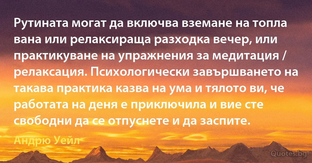 Рутината могат да включва вземане на топла вана или релаксираща разходка вечер, или практикуване на упражнения за медитация / релаксация. Психологически завършването на такава практика казва на ума и тялото ви, че работата на деня е приключила и вие сте свободни да се отпуснете и да заспите. (Андрю Уейл)