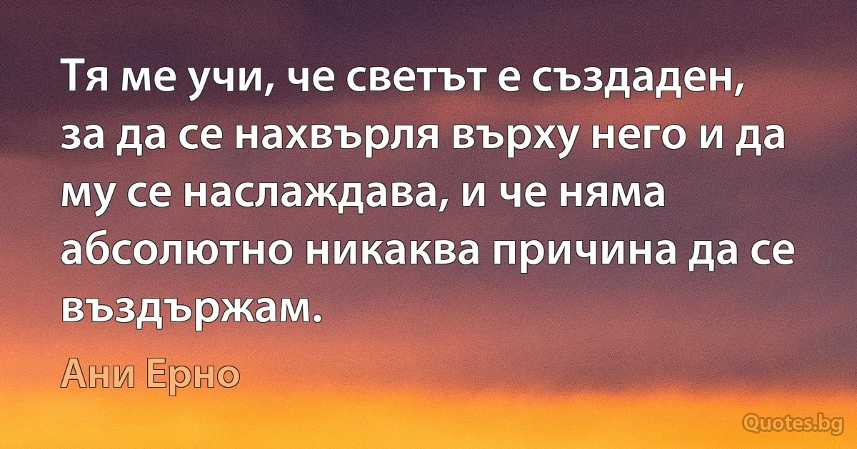 Тя ме учи, че светът е създаден, за да се нахвърля върху него и да му се наслаждава, и че няма абсолютно никаква причина да се въздържам. (Ани Ерно)