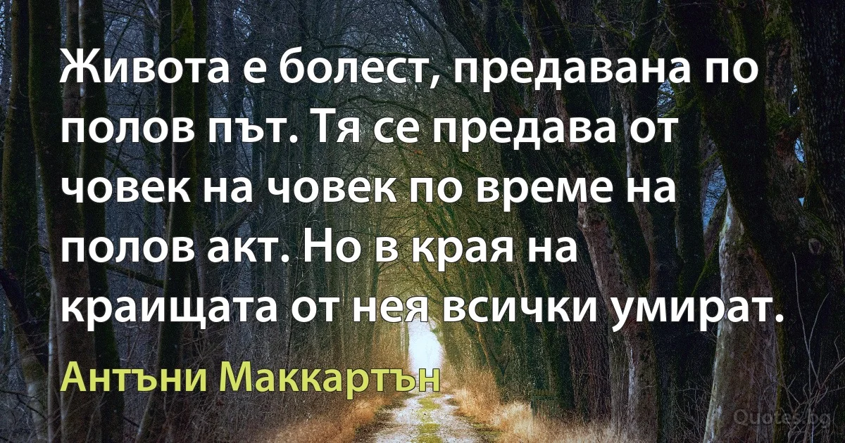 Живота е болест, предавана по полов път. Тя се предава от човек на човек по време на полов акт. Но в края на краищата от нея всички умират. (Антъни Маккартън)