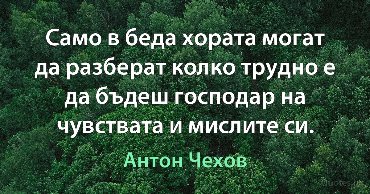 Само в беда хората могат да разберат колко трудно е да бъдеш господар на чувствата и мислите си. (Антон Чехов)