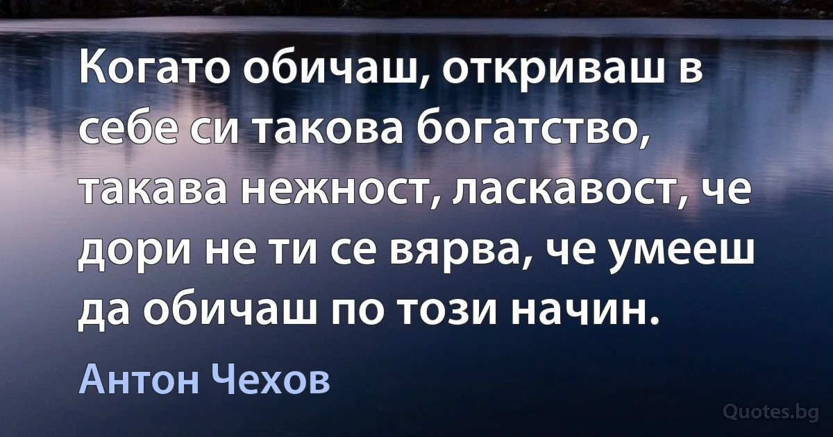 Когато обичаш, откриваш в себе си такова богатство, такава нежност, ласкавост, че дори не ти се вярва, че умееш да обичаш по този начин. (Антон Чехов)