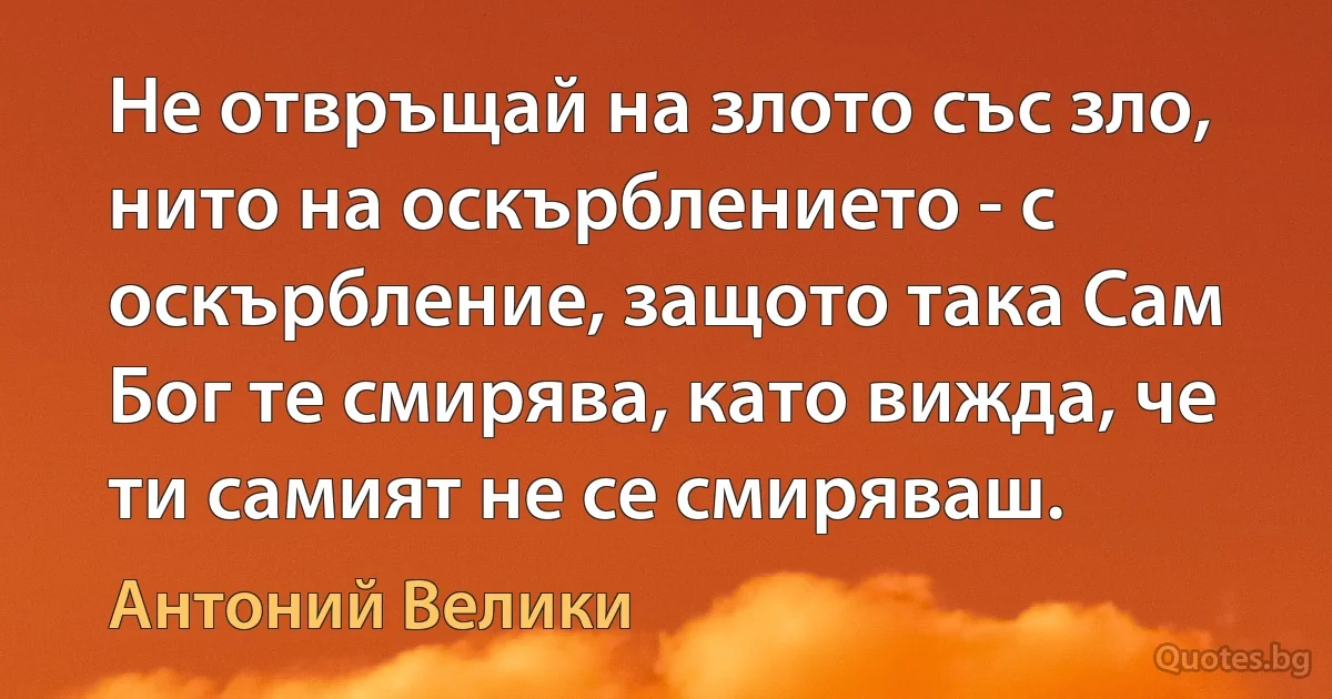 Не отвръщай на злото със зло, нито на оскърблението - с оскърбление, защото така Сам Бог те смирява, като вижда, че ти самият не се смиряваш. (Антоний Велики)