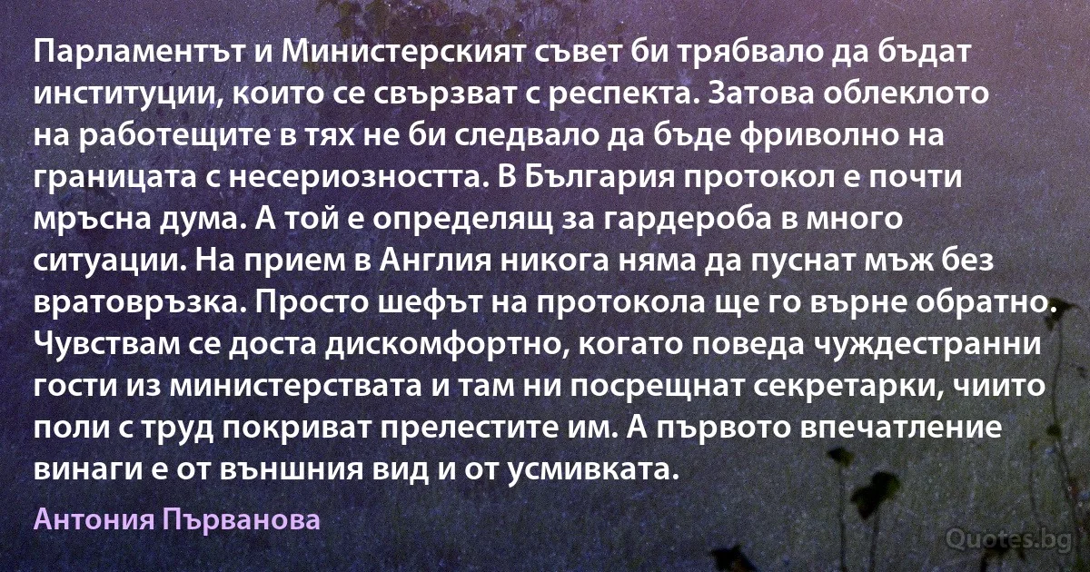 Парламентът и Министерският съвет би трябвало да бъдат институции, които се свързват с респекта. Затова облеклото на работещите в тях не би следвало да бъде фриволно на границата с несериозността. В България протокол е почти мръсна дума. А той е определящ за гардероба в много ситуации. На прием в Англия никога няма да пуснат мъж без вратовръзка. Просто шефът на протокола ще го върне обратно. Чувствам се доста дискомфортно, когато поведа чуждестранни гости из министерствата и там ни посрещнат секретарки, чиито поли с труд покриват прелестите им. А първото впечатление винаги е от външния вид и от усмивката. (Антония Първанова)