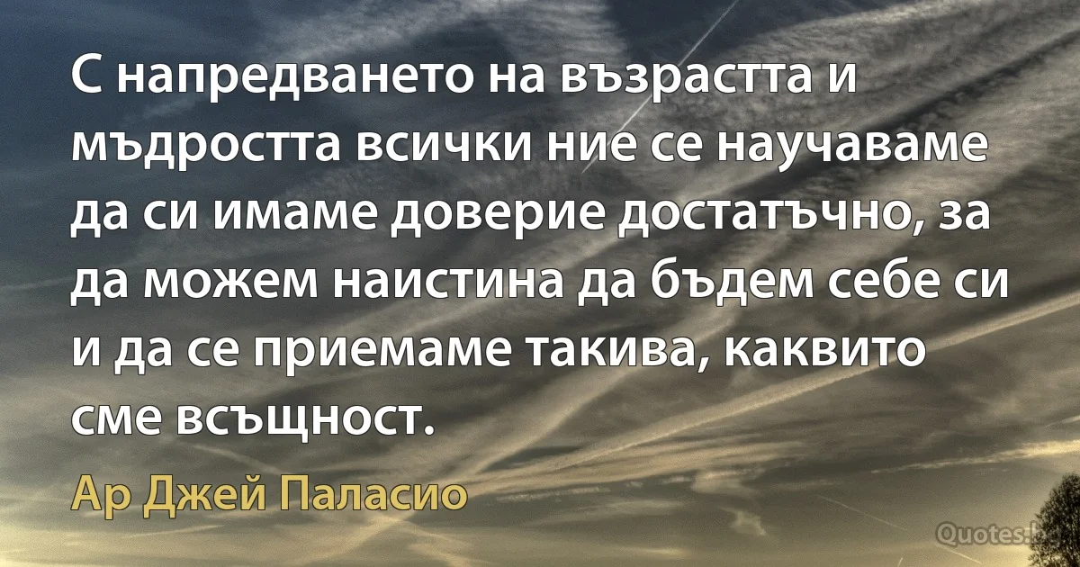 С напредването на възрастта и мъдростта всички ние се научаваме да си имаме доверие достатъчно, за да можем наистина да бъдем себе си и да се приемаме такива, каквито сме всъщност. (Ар Джей Паласио)