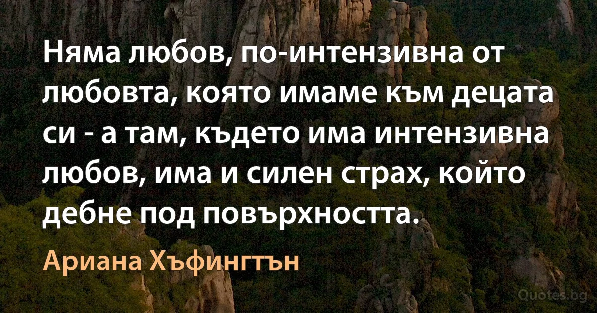 Няма любов, по-интензивна от любовта, която имаме към децата си - а там, където има интензивна любов, има и силен страх, който дебне под повърхността. (Ариана Хъфингтън)