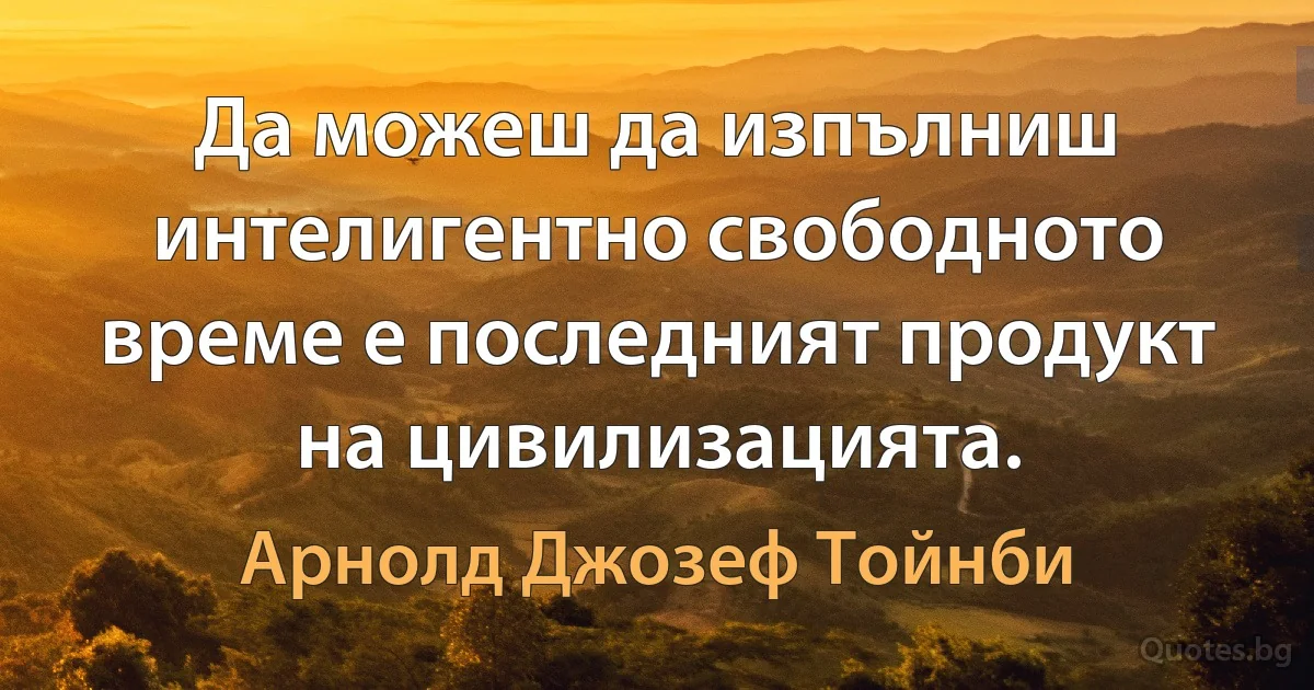 Да можеш да изпълниш интелигентно свободното време е последният продукт на цивилизацията. (Арнолд Джозеф Тойнби)