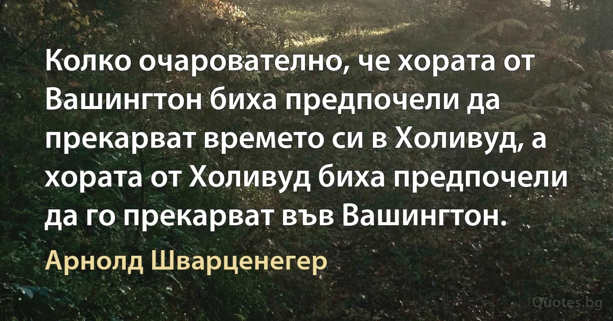 Колко очарователно, че хората от Вашингтон биха предпочели да прекарват времето си в Холивуд, а хората от Холивуд биха предпочели да го прекарват във Вашингтон. (Арнолд Шварценегер)