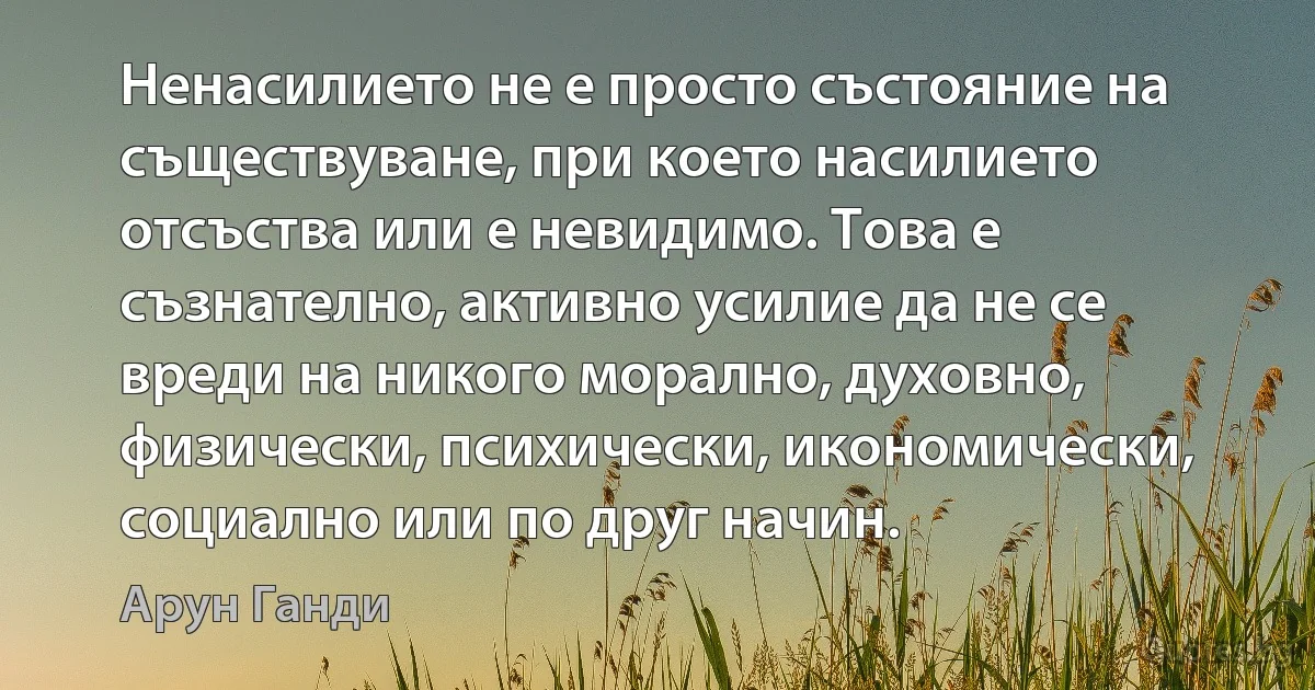 Ненасилието не е просто състояние на съществуване, при което насилието отсъства или е невидимо. Това е съзнателно, активно усилие да не се вреди на никого морално, духовно, физически, психически, икономически, социално или по друг начин. (Арун Ганди)