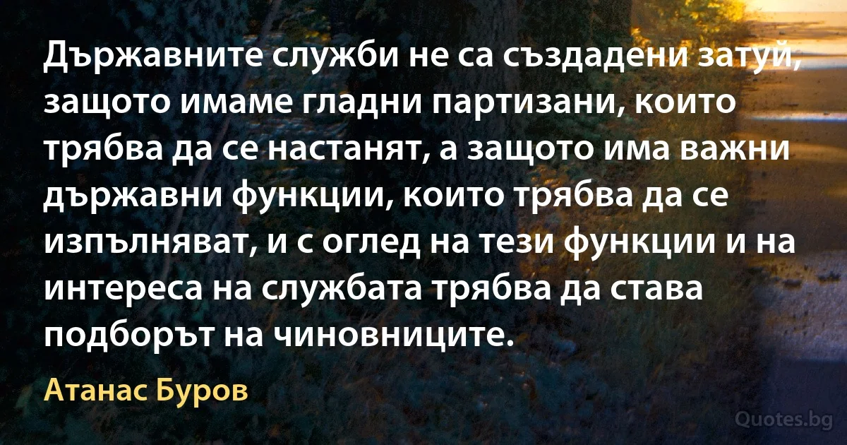 Държавните служби не са създадени затуй, защото имаме гладни партизани, които трябва да се настанят, а защото има важни държавни функции, които трябва да се изпълняват, и с оглед на тези функции и на интереса на службата трябва да става подборът на чиновниците. (Атанас Буров)