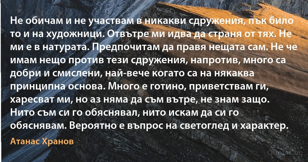 Не обичам и не участвам в никакви сдружения, пък било то и на художници. Отвътре ми идва да страня от тях. Не ми е в натурата. Предпочитам да правя нещата сам. Не че имам нещо против тези сдружения, напротив, много са добри и смислени, най-вече когато са на някаква принципна основа. Много е готино, приветствам ги, харесват ми, но аз няма да съм вътре, не знам защо. Нито съм си го обяснявал, нито искам да си го обяснявам. Вероятно е въпрос на светоглед и характер. (Атанас Хранов)