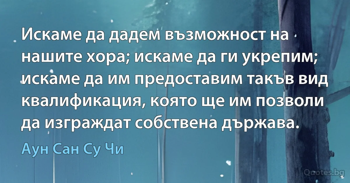 Искаме да дадем възможност на нашите хора; искаме да ги укрепим; искаме да им предоставим такъв вид квалификация, която ще им позволи да изграждат собствена държава. (Аун Сан Су Чи)