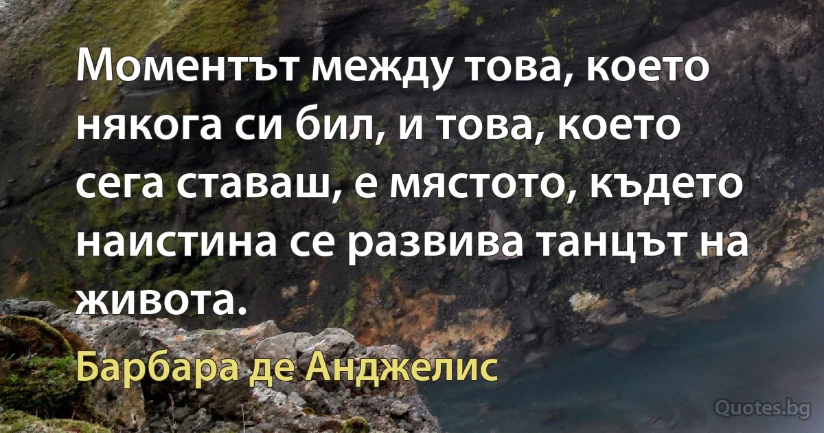 Моментът между това, което някога си бил, и това, което сега ставаш, е мястото, където наистина се развива танцът на живота. (Барбара де Анджелис)