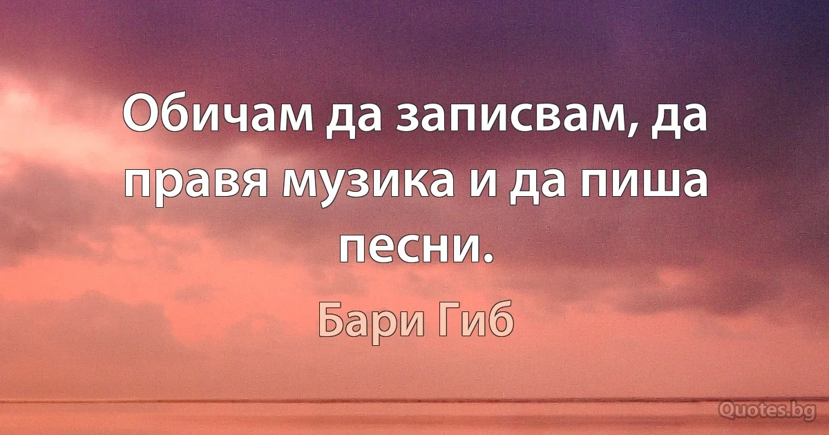 Обичам да записвам, да правя музика и да пиша песни. (Бари Гиб)