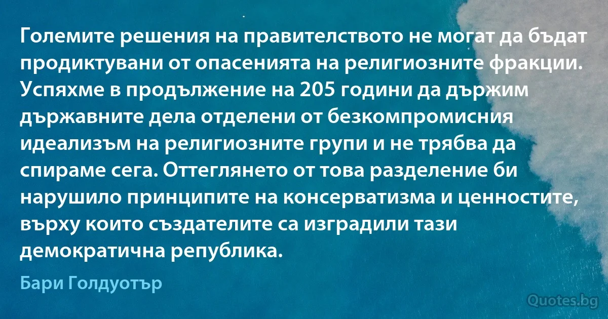 Големите решения на правителството не могат да бъдат продиктувани от опасенията на религиозните фракции. Успяхме в продължение на 205 години да държим държавните дела отделени от безкомпромисния идеализъм на религиозните групи и не трябва да спираме сега. Оттеглянето от това разделение би нарушило принципите на консерватизма и ценностите, върху които създателите са изградили тази демократична република. (Бари Голдуотър)