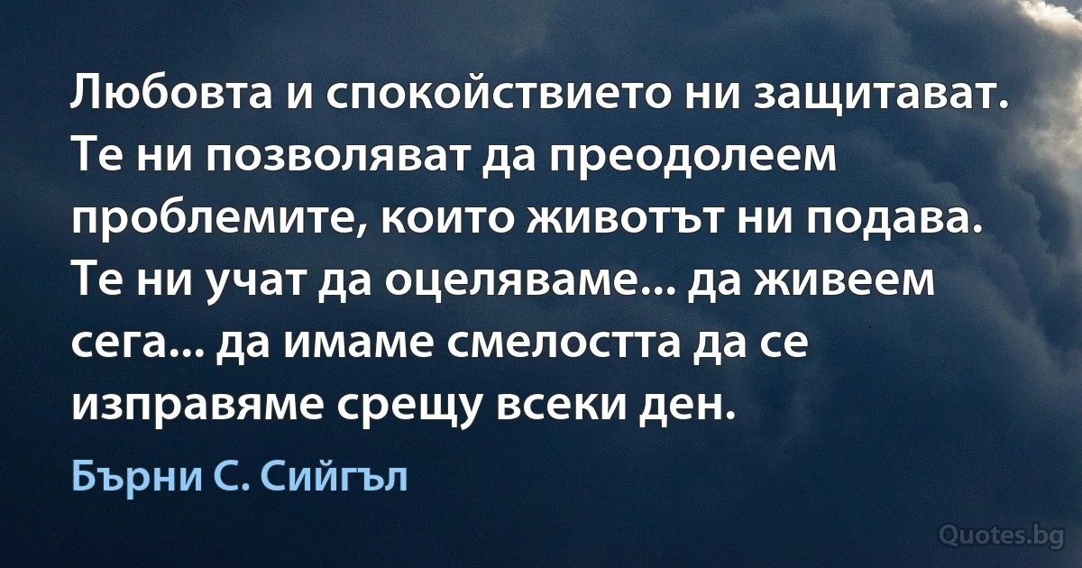 Любовта и спокойствието ни защитават. Те ни позволяват да преодолеем проблемите, които животът ни подава. Те ни учат да оцеляваме... да живеем сега... да имаме смелостта да се изправяме срещу всеки ден. (Бърни С. Сийгъл)