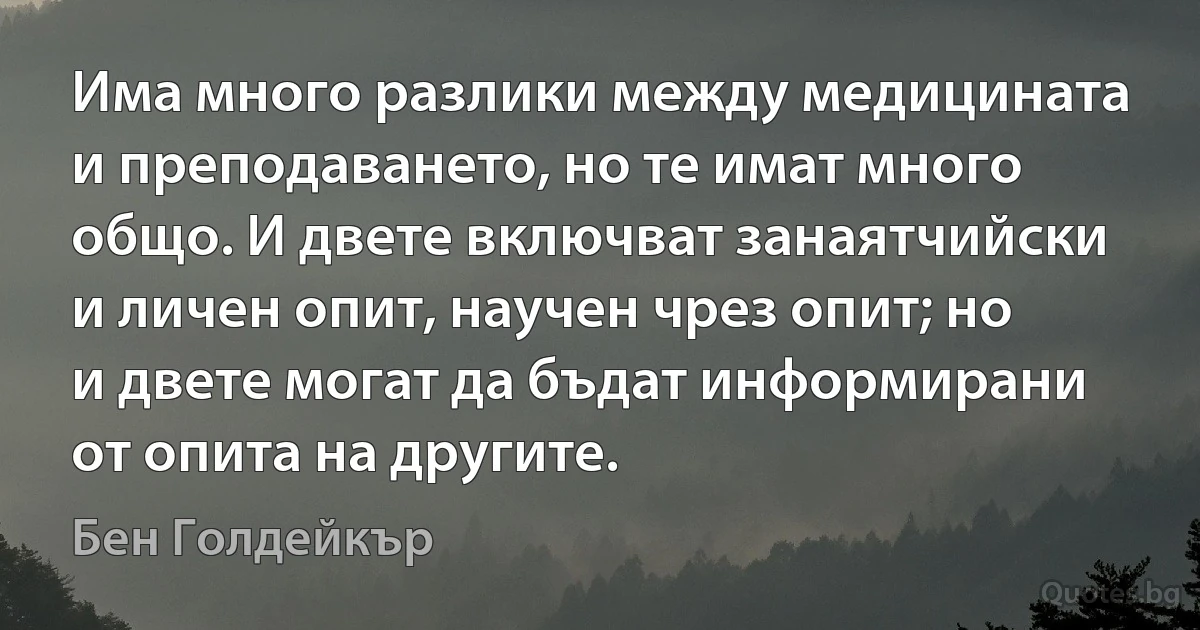 Има много разлики между медицината и преподаването, но те имат много общо. И двете включват занаятчийски и личен опит, научен чрез опит; но и двете могат да бъдат информирани от опита на другите. (Бен Голдейкър)