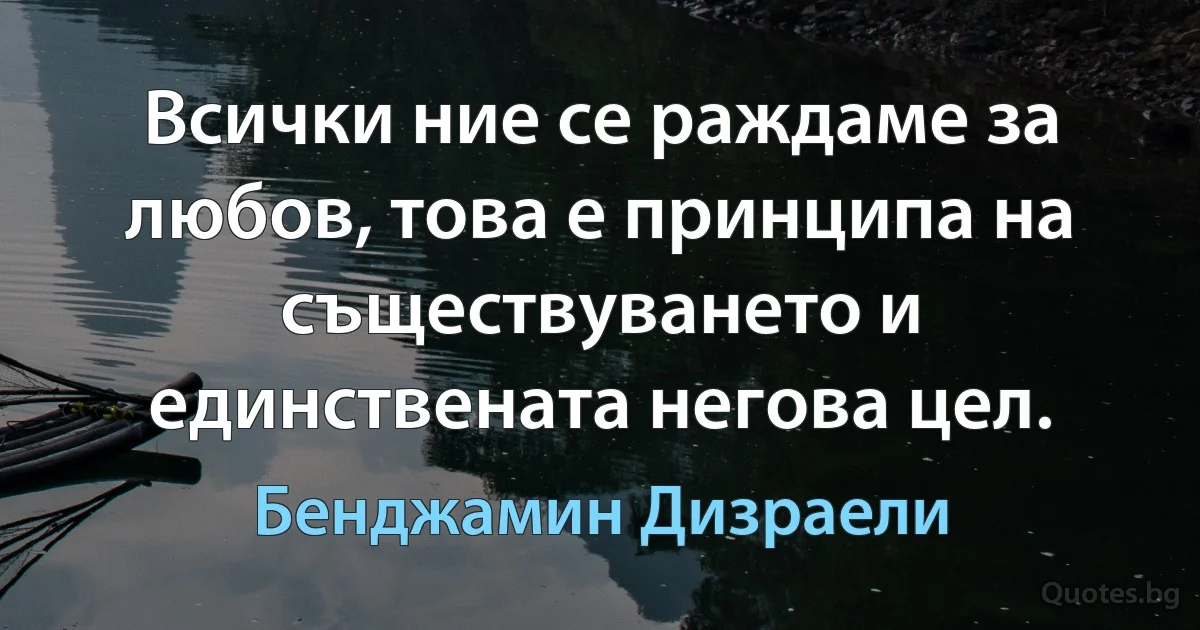 Всички ние се раждаме за любов, това е принципа на съществуването и единствената негова цел. (Бенджамин Дизраели)