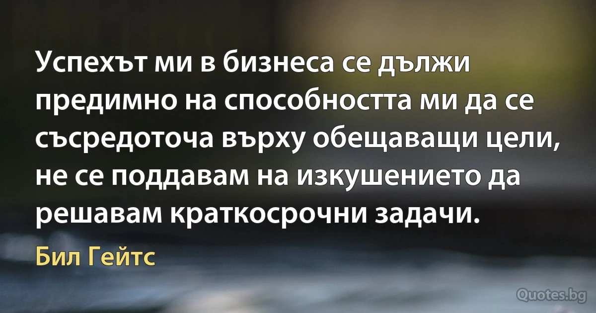 Успехът ми в бизнеса се дължи предимно на способността ми да се съсредоточа върху обещаващи цели, не се поддавам на изкушението да решавам краткосрочни задачи. (Бил Гейтс)