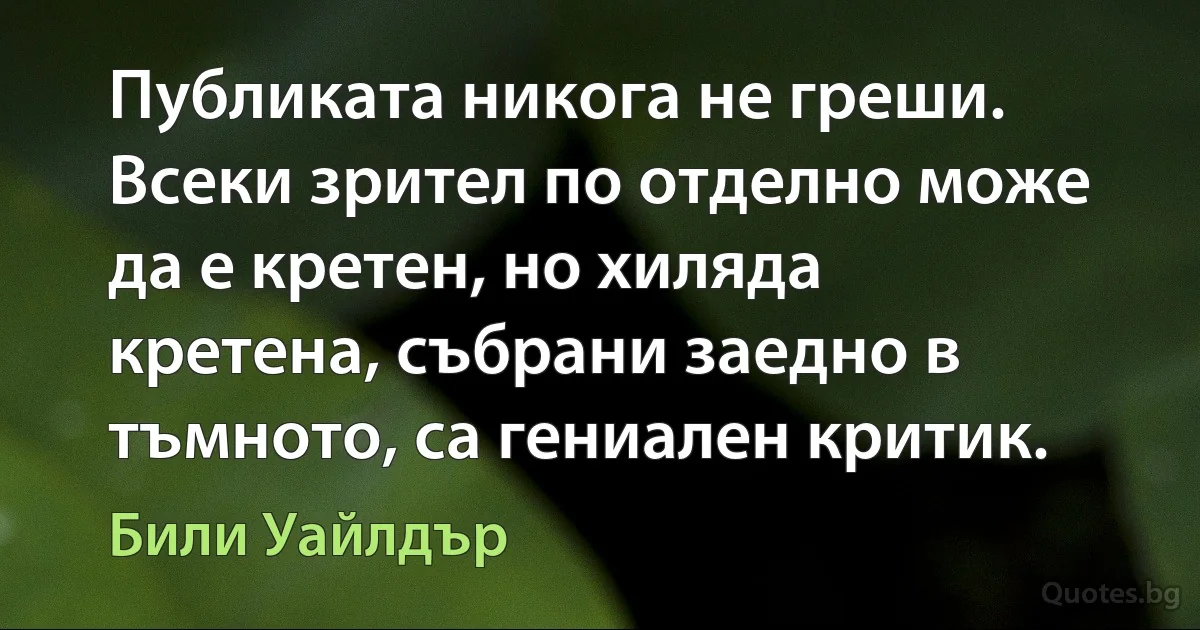 Публиката никога не греши. Всеки зрител по отделно може да е кретен, но хиляда кретена, събрани заедно в тъмното, са гениален критик. (Били Уайлдър)