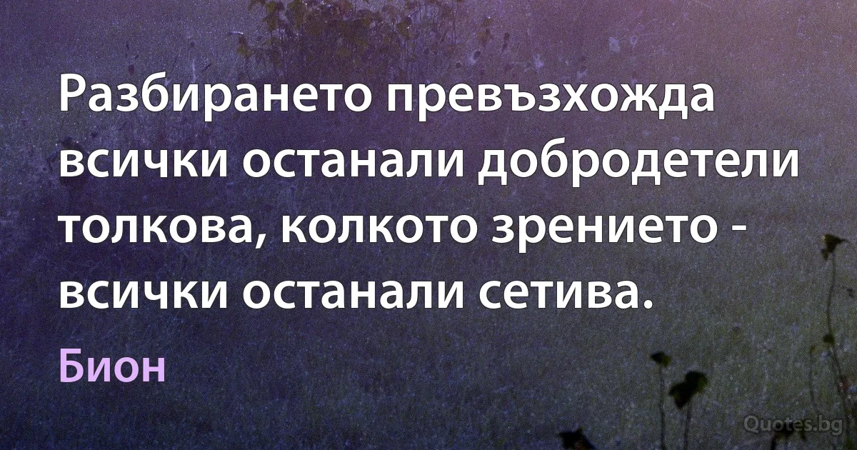 Разбирането превъзхожда всички останали добродетели толкова, колкото зрението - всички останали сетива. (Бион)