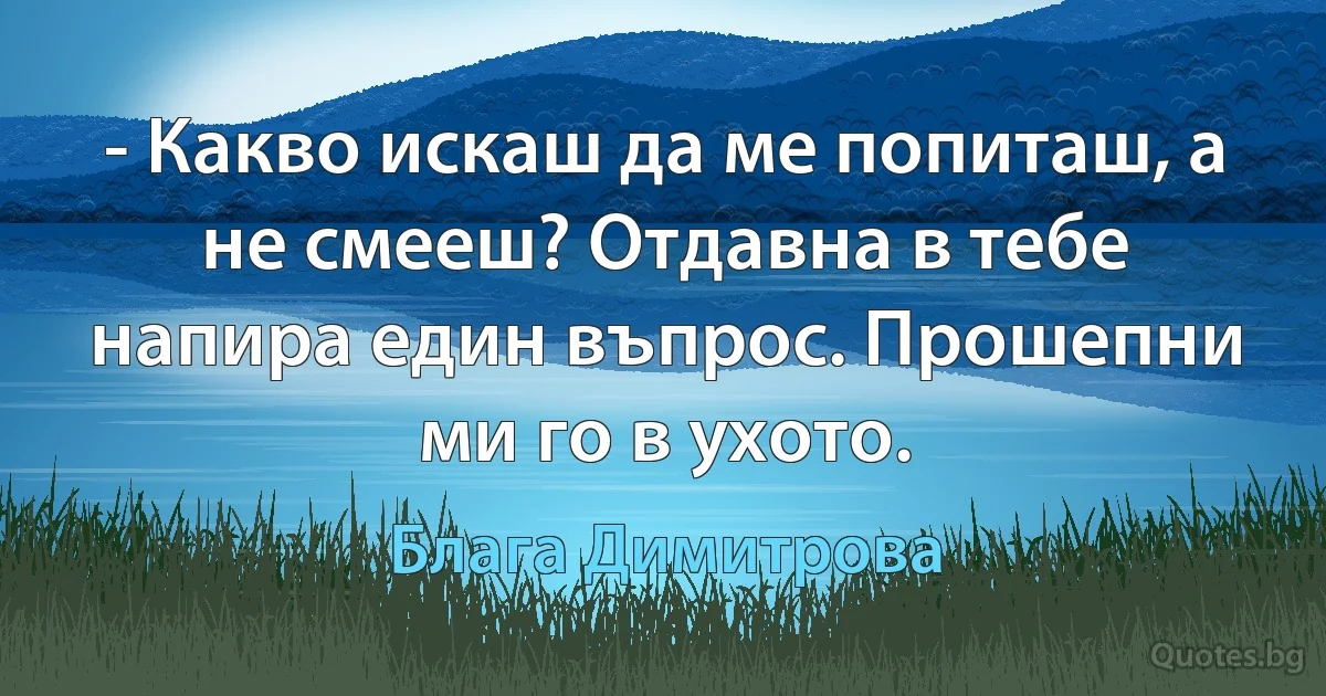 - Какво искаш да ме попиташ, а не смееш? Отдавна в тебе напира един въпрос. Прошепни ми го в ухото. (Блага Димитрова)