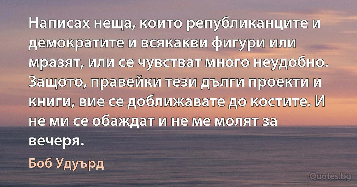 Написах неща, които републиканците и демократите и всякакви фигури или мразят, или се чувстват много неудобно. Защото, правейки тези дълги проекти и книги, вие се доближавате до костите. И не ми се обаждат и не ме молят за вечеря. (Боб Удуърд)